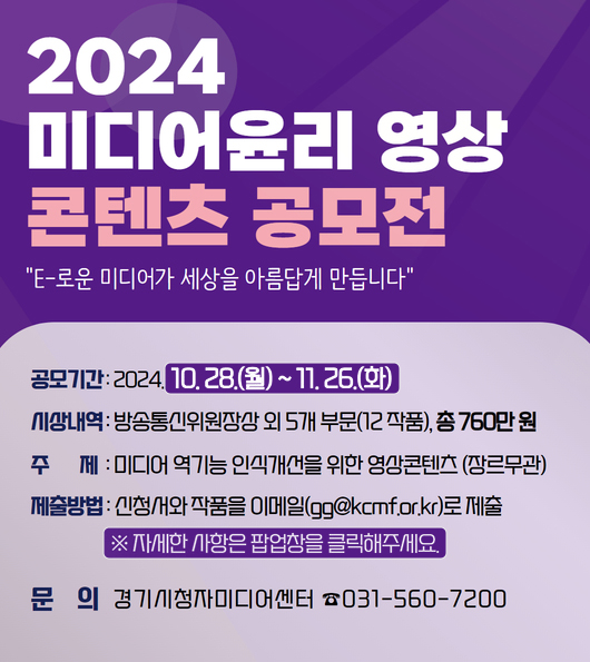 2024 미디어윤리 영상 콘텐츠 공모전
'E-로운 미디어가 세상을 아름답게 만듭니다'

공모기간: 2024. 10. 28.(월) ~ 11. 26.(화)
시상내역: 방송통신위원장상 외 5개 부문(12 작품), 총 760만 원
주제: 미디어 역기능 인식개선을 위한 영상콘텐츠 (장르무관)
제출방법: 신청서와 작품을 이메일(gg@kcmf.or.kr)로 제출
※ 자세한 사항은 팝업창을 클릭해주세요.

문의 경기시청자미디어센터 ☎ 031-560-7200