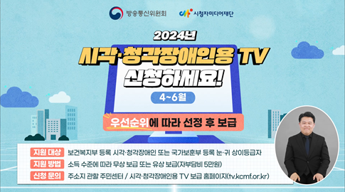 방송통신위원회, 시청자미디어 재단 
2024년 시각ㆍ청각장애인용 TV 신청하세요!
우선순위에 따라 선정 후 보급
지원 대상 : 보건복지부 등록 시각ㆍ청각장애인 또는 국가보훈부 등록 눈ㆍ귀 상이등급자
지원 방법 : 소득 수준에 따라 무상 보급 또는 유상 보급(자부담비 5만원)
신청 문의 : 주소지 관할 주민센터 / 시각ㆍ청각장애인용 TV 보급 홈페이지 (tv.kcmf.or.kr)