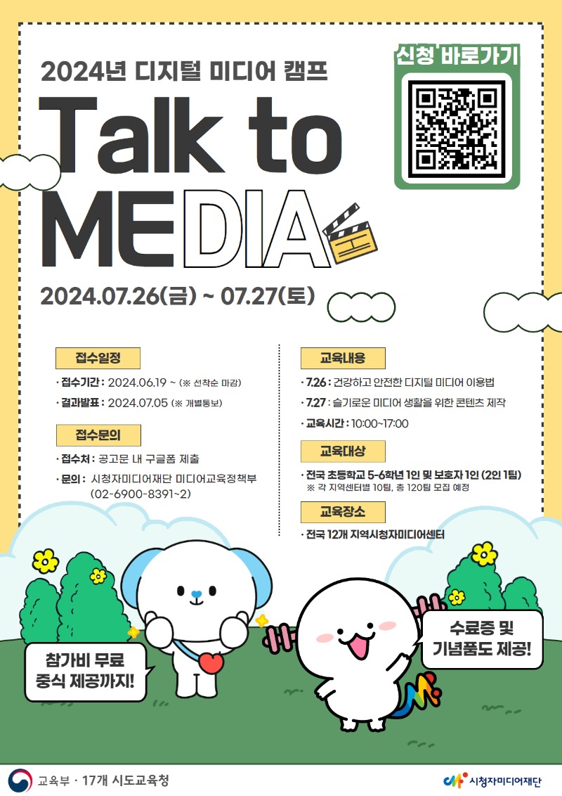 2024년 디지털 미디어 캠프
Talk to MEDIA
2024.07.26(금) ~ 07.27(토)

접수일정

접수기간: 2024.06.19 ~ (※ 선착순 마감)
결과발표: 2024.07.05 (※ 개별 통보)
접수문의

접수처: 공고문 내 구글폼 제출
문의: 시청자미디어재단 미디어교육정책부 (02-6900-8391~2)
교육내용

7.26: 건강하고 안전한 디지털 미디어 이용법
7.27: 슬기로운 미디어 생활을 위한 콘텐츠 제작
교육시간: 10:00 ~ 17:00
교육대상

전국 초등학교 5~6학년 1인 및 보호자 1인 (2인 1팀)
※ 각 지역센터별 10팀, 총 120팀 모집 예정
교육장소

전국 12개 지역 시청자미디어센터
참가비 무료, 중식 제공까지!
수료증 및 기념품도 제공!

주최: 교육부
주관: 17개 시도교육청, 시청자미디어재단