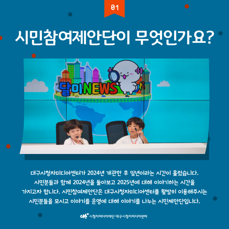 시민참여제안단이 무엇인가요? 대구시청자미디어센터가 2024년 개관한 후 일년이라는 시간이 흘렀습니다. 시민분들과 함께 2024년을 돌아보고 2025년에 대해 이야기하는 시간을 가지고자 합니다. 시민참여제안단은 대구시청자미디어센터를 활발히 이용해주시는 시민분들을 모시고 이야기를 운영에 대해 이야기를 나누는 시민제안단입니다.