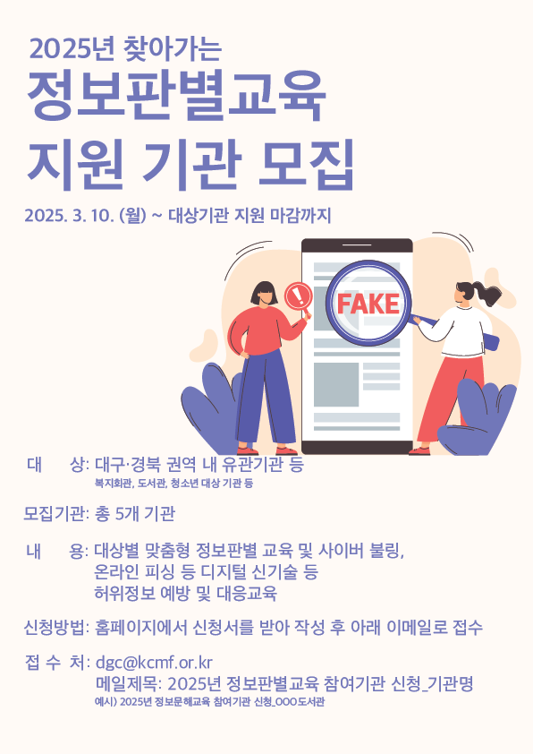 2025년 찾아가는 정보판별교육 지원 기관 모집 : 2025.3.10(월)~대상기관 지원 마감까지 / 대상 : 대구.경북 권역 내 유관기관 등 *복지회관, 도서관, 청소년 대상 기관 등 / 모집기관 : 총 5개 기관 / 내용 : 대상별 맞춤형 정보판별 교육 및 사이버 불링, 온라인 피싱 등 디지털 신기술 등 허위정보 예방 및 대응교육 / 신청방법 : 홈페이지에서 신청서를 받아 작성 후 아래 이메일로 접수 / 접수처 : dgc@kcmf.or.kr 메일제목 : 2025년 정보판별교육 참여기관 신청_기관명, 예시) 2025년 정보문해교육 참여기관 신청_000도서관