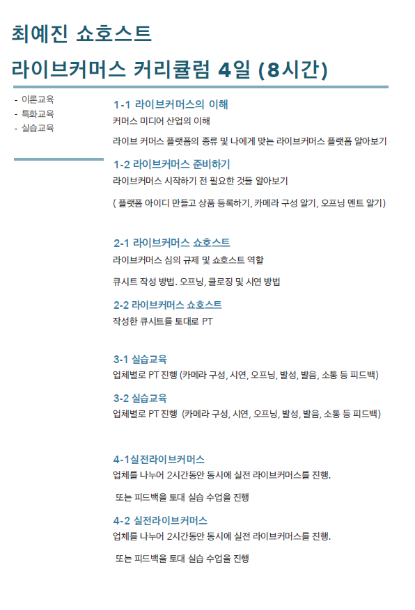 최예진 쇼호스트 라이브커머스 커리큘럼 4일(8시간) / 이론교육, 특화교육, 실습교육 1-1 라이브커머스의 이해 : 커머스 미디어 산업의 이해, 라이브 커머스 플랫폼의 종류 및 나에게 맞는 라이브커머스 플랫폼 알아보기,  1-2 라이브커머스 준비하기 : 라이브커머스 시작하기 전 필요한 것들 알아보기 (플랫폼 아이디 만들고 상품 등록하기, 카메라 구성 알기, 오프닝 멘트 알기) / 2-1 라이브커머스 쇼호스트 : 라이브커머스 심의 규제 및 쇼호스트 역할, 큐시트 작성 방법. 오프닝, 클로징 및 시연 방법,  2-2 라이브커머스 쇼호스트 : 작성한 큐시트들 토대로 PT / 3-1 실습교육 : 업체별로 PT진행(카메라 구성, 시연, 오프닝, 발성, 발음, 소통 등 피드백) ,   3-2 실습교육 : 업체별로 PT진행(카메라 구성, 시연, 오프닝, 발성, 발음, 소통 등 피드백) / 4-1 실전라이브커머스 : 업체를 나누어 2시간동안 동시에 실전 라이브커머스를 진행. 또는 피드백을 토대로 실습 수업을 진행 / 4-2 실전라이브커머스 : 업체를 나누어 2시간동안 동시에 실전 라이브커머스를 진행. 또는 피드백을 토대로 실습 수업을 진행 