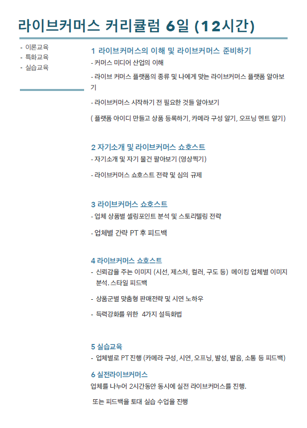 라이브커머스 커리큘럼 6일(12시간) : 이론교육, 특화교육, 실습교육 / 1. 라이브커머스의 이해 및 라이브커머스 준비하기 : 커머스 미디어 산업의 이해, 라이브 커머스 플랫폼의 종류 및 나에게 맞는 라이브커머스 플랫폼 알아보기, 라이브커머스 시작하기 전 필요한것들 알아보기 (플랫폼 아이디 만들고 상품 등록하기, 카메라 구성 알기, 오프닝 멘트 알기) / 2. 자기소개 및 라이브커머스 쇼호스트 : 자기소개 및 자기 물건 팔아보기(영상찍기), 라이브커머스 쇼호스트 전략 및 심의 규제 / 3. 라이브커머스 쇼호스트 : 업체 상품별 셀링포인트 분석 및 스토리텔링 전략,  업체별 간략 PT후 피드백 / 4 라이브커머스 쇼호스트 : 신뢰감을 주는 이미지(시선, 제스처, 컬러, 구도 등) 메이킹 업체별 이미지 분석, 스타일 피드백,  상품군별 맞춤형 판매전략 및 시연 노하우, 득력강화를 위해 4가지 설득화법 / 5. 실습교육 : 업체별로 PT진행(카메라 구성, 시연, 오프닝, 발성, 발음, 소통 등 피드백) / 6 : 실전라이브 커머스 : 업체를 나누어 2시간 동안 동시에 실전 라이브커머스를 진행. 또는 피드백을 토대로 실습 수업을 진행