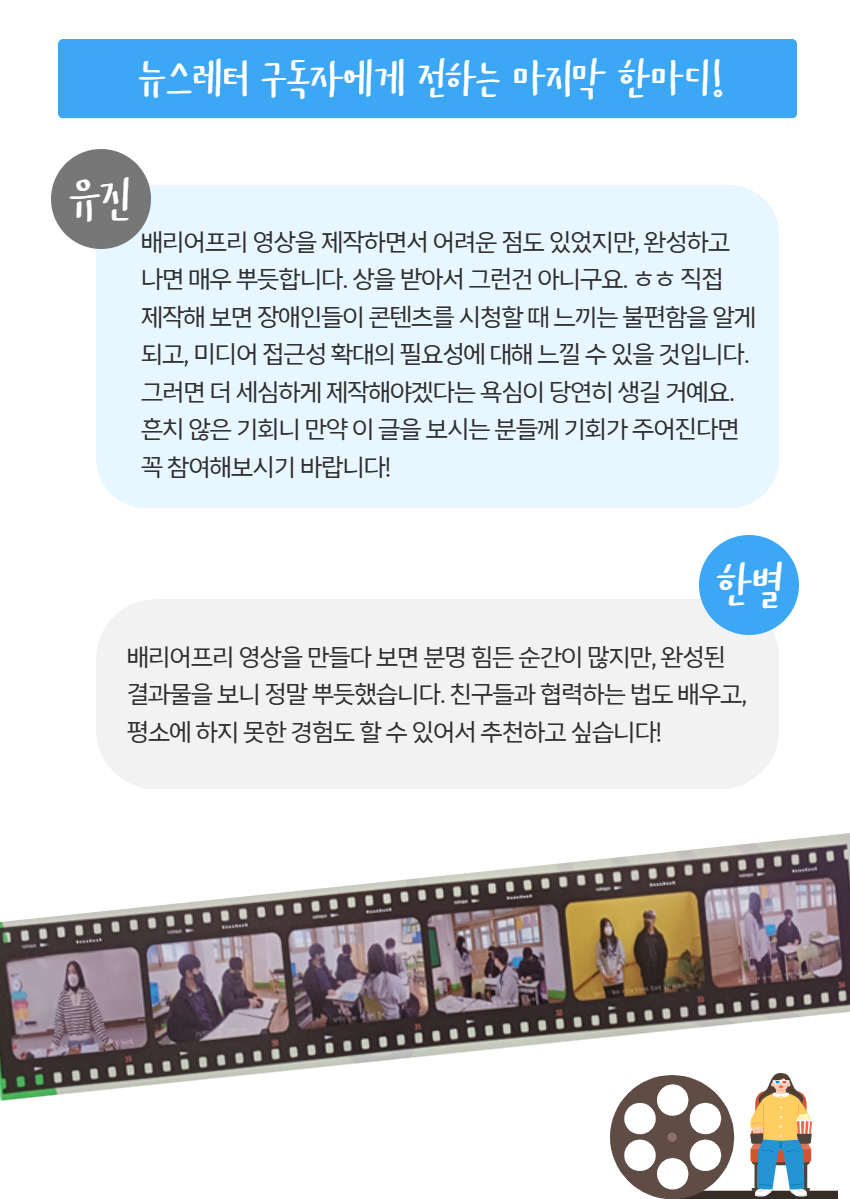 뉴스레터 구독자에게 전하는 마지막 한마디! 유진) 배리어프리 영상을 제작하면서 어려운 점도 있었지만, 완성하고  나면 매우 뿌듯합니다. 상을 받아서 그런건 아니구요. ㅎㅎ 직접  제작해 보면 장애인들이 콘텐츠를 시청할 때 느끼는 불편함을 알게  되고, 미디어 접근성 확대의 필요성에 대해 느낄 수 있을 것입니다. 그러면 더 세심하게 제작해야겠다는 욕심이 당연히 생길 거예요. 흔치 않은 기회니 만약 이 글을 보시는 분들께 기회가 주어진다면 꼭 참여해보시기 바랍니다!, 한별) 배리어프리 영상을 만들다 보면 분명 힘든 순간이 많지만, 완성된 결과물을 보니 정말 뿌듯했습니다. 친구들과 협력하는 법도 배우고, 평소에 하지 못한 경험도 할 수 있어서 추천하고 싶습니다!