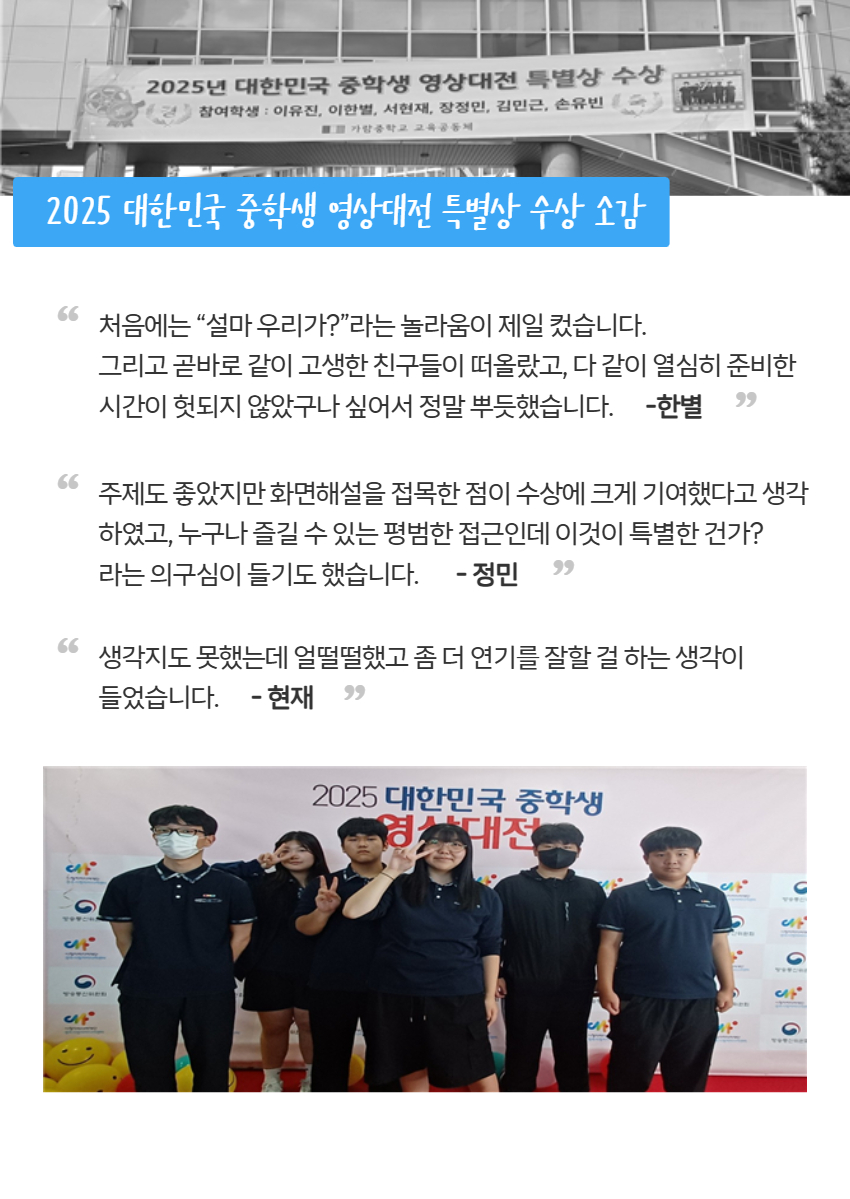 2025 대한민국 중학생 영상대전 특별상 수상 소감? 처음에는 “설마 우리가?”라는 놀라움이 제일 컸습니다.  그리고 곧바로 같이 고생한 친구들이 떠올랐고, 다 같이 열심히 준비한 시간이 헛되지 않았구나 싶어서 정말 뿌듯했습니다.-한별, 주제도 좋았지만 화면해설을 접목한 점이 수상에 크게 기여했다고 생각하였고, 누구나 즐길 수 있는 평범한 접근인데 이것이 특별한 건가?  라는 의구심이 들기도 했습니다. - 정민, 생각지도 못했는데 얼떨떨했고 좀 더 연기를 잘할 걸 하는 생각이  들었습니다.- 현재