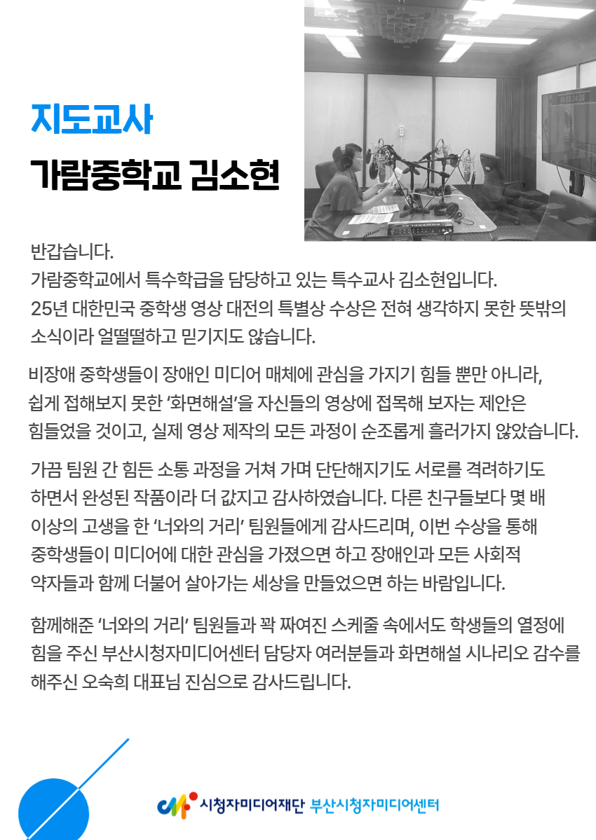 반갑습니다.  가람중학교에서 특수학급을 담당하고 있는 특수교사 김소현입니다.  25년 대한민국 중학생 영상 대전의 특별상 수상은 전혀 생각하지 못한 뜻밖의  소식이라 얼떨떨하고 믿기지도 않습니다. 비장애 중학생들이 장애인 미디어 매체에 관심을 가지기 힘들 뿐만 아니라,  쉽게 접해보지 못한 ‘화면해설’을 자신들의 영상에 접목해 보자는 제안은  힘들었을 것이고, 실제 영상 제작의 모든 과정이 순조롭게 흘러가지 않았습니다. 가끔 팀원 간 힘든 소통 과정을 거쳐 가며 단단해지기도 서로를 격려하기도  하면서 완성된 작품이라 더 값지고 감사하였습니다. 다른 친구들보다 몇 배  이상의 고생을 한 ‘너와의 거리’ 팀원들에게 감사드리며, 이번 수상을 통해  중학생들이 미디어에 대한 관심을 가졌으면 하고 장애인과 모든 사회적  약자들과 함께 더불어 살아가는 세상을 만들었으면 하는 바람입니다. 함께해준 ‘너와의 거리’ 팀원들과 꽉 짜여진 스케줄 속에서도 학생들의 열정에 힘을 주신 부산시청자미디어센터 담당자 여러분들과 화면해설 시나리오 감수를 해주신 오숙희 대표님 진심으로 감사드립니다.