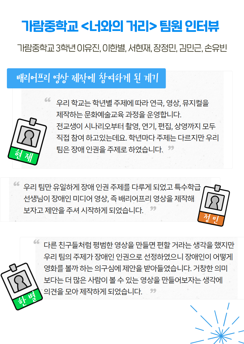 가람중학교 <너와의 거리> 팀원 인터뷰 가람중학교 3학년 이유진, 이한별, 서현재, 장정민, 김민근, 손유빈 배리어프리 영상 제작에 참여하게 된 계기 우리 학교는 학년별 주제에 따라 연극, 영상, 뮤지컬을  제작하는 문화예술교육 과정을 운영합니다.  전교생이 시나리오부터 촬영, 연기, 편집, 상영까지 모두 직접 참여 하고있는데요. 학년마다 주제는 다르지만 우리 팀은 장애 인권을 주제로 하였습니다.  우리 팀만 유일하게 장애 인권 주제를 다루게 되었고 특수학급  선생님이 장애인 미디어 영상, 즉 배리어프리 영상을 제작해  보자고 제안을 주셔 시작하게 되었습니다. 다른 친구들처럼 평범한 영상을 만들면 편할 거라는 생각을 했지만 우리 팀의 주제가 장애인 인권으로 선정하였으니 장애인이 어떻게 영화를 볼까 하는 의구심에 제안을 받아들였습니다. 거창한 의미 보다는 더 많은 사람이 볼 수 있는 영상을 만들어보자는 생각에  의견을 모아 제작하게 되었습니다.