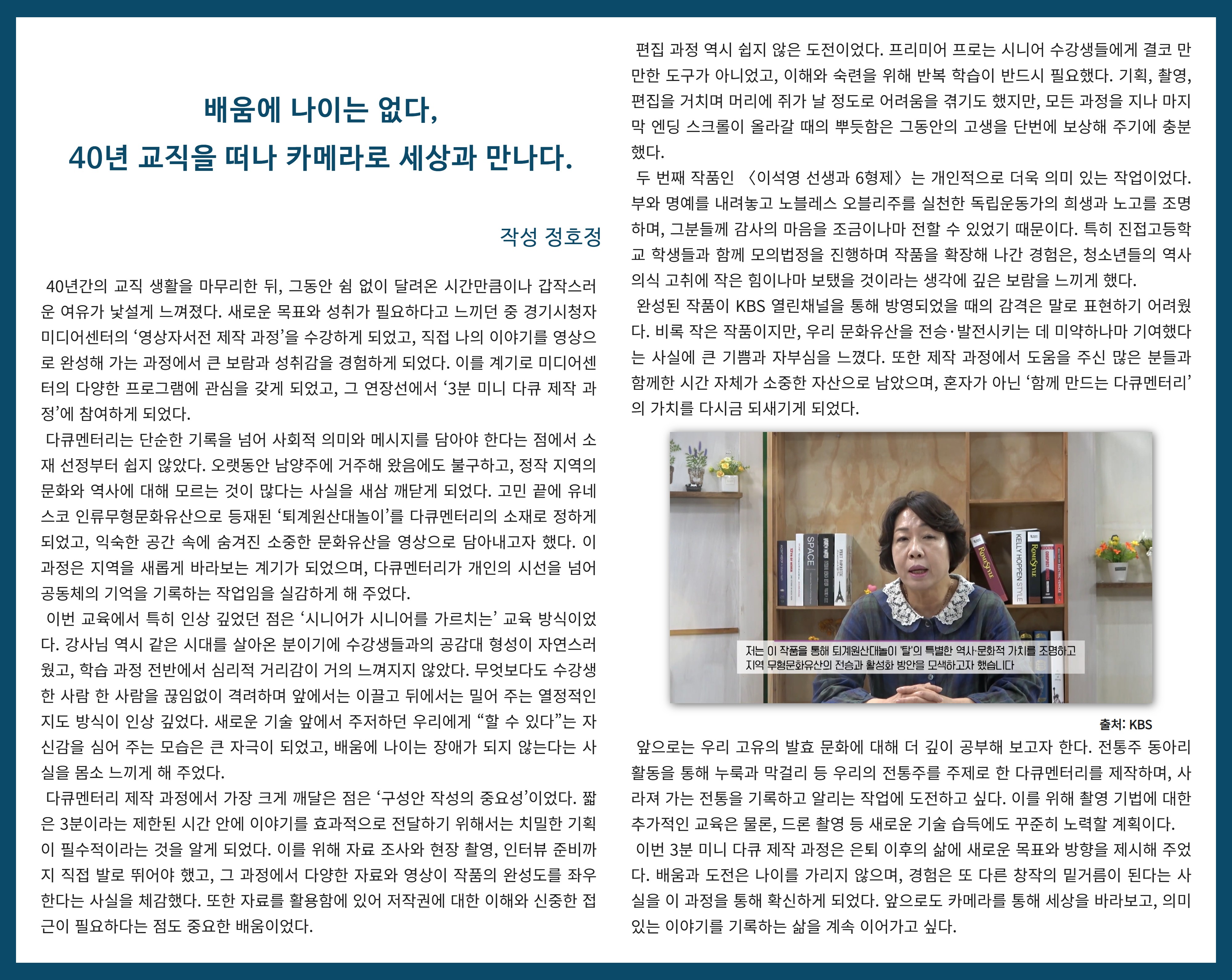 배움에 나이는 없다, 40년 교직을 떠나 카메라로 세상과 만나다  정호정   40년간의 교직 생활을 마무리한 뒤, 그동안 쉼 없이 달려온 시간만큼이나 갑작스러운 여유가 낯설게 느껴졌다. 새로운 목표와 성취가 필요하다고 느끼던 중 경기시청자미디어센터의 ‘영상자서전 제작 과정’을 수강하게 되었고, 직접 나의 이야기를 영상으로 완성해 가는 과정에서 큰 보람과 성취감을 경험하게 되었다. 이를 계기로 미디어센터의 다양한 프로그램에 관심을 갖게 되었고, 그 연장선에서 ‘3분 미니 다큐 제작 과정’에 참여하게 되었다.  다큐멘터리는 단순한 기록을 넘어 사회적 의미와 메시지를 담아야 한다는 점에서 소재 선정부터 쉽지 않았다. 오랫동안 남양주에 거주해 왔음에도 불구하고, 정작 지역의 문화와 역사에 대해 모르는 것이 많다는 사실을 새삼 깨닫게 되었다. 고민 끝에 유네스코 인류무형문화유산으로 등재된 ‘퇴계원산대놀이’를 다큐멘터리의 소재로 정하게 되었고, 익숙한 공간 속에 숨겨진 소중한 문화유산을 영상으로 담아내고자 했다. 이 과정은 지역을 새롭게 바라보는 계기가 되었으며, 다큐멘터리가 개인의 시선을 넘어 공동체의 기억을 기록하는 작업임을 실감하게 해 주었다.  이번 교육에서 특히 인상 깊었던 점은 ‘시니어가 시니어를 가르치는’ 교육 방식이었다. 강사님 역시 같은 시대를 살아온 분이기에 수강생들과의 공감대 형성이 자연스러웠고, 학습 과정 전반에서 심리적 거리감이 거의 느껴지지 않았다. 무엇보다도 수강생 한 사람 한 사람을 끊임없이 격려하며 앞에서는 이끌고 뒤에서는 밀어 주는 열정적인 지도 방식이 인상 깊었다. 새로운 기술 앞에서 주저하던 우리에게 “할 수 있다”는 자신감을 심어 주는 모습은 큰 자극이 되었고, 배움에 나이는 장애가 되지 않는다는 사실을 몸소 느끼게 해 주었다.  다큐멘터리 제작 과정에서 가장 크게 깨달은 점은 ‘구성안 작성의 중요성’이었다. 짧은 3분이라는 제한된 시간 안에 이야기를 효과적으로 전달하기 위해서는 치밀한 기획이 필수적이라는 것을 알게 되었다. 이를 위해 자료 조사와 현장 촬영, 인터뷰 준비까지 직접 발로 뛰어야 했고, 그 과정에서 다양한 자료와 영상이 작품의 완성도를 좌우한다는 사실을 체감했다. 또한 자료를 활용함에 있어 저작권에 대한 이해와 신중한 접근이 필요하다는 점도 중요한 배움이었다.  편집 과정 역시 쉽지 않은 도전이었다. 프리미어 프로는 시니어 수강생들에게 결코 만만한 도구가 아니었고, 이해와 숙련을 위해 반복 학습이 반드시 필요했다. 기획, 촬영, 편집을 거치며 머리에 쥐가 날 정도로 어려움을 겪기도 했지만, 모든 과정을 지나 마지막 엔딩 스크롤이 올라갈 때의 뿌듯함은 그동안의 고생을 단번에 보상해 주기에 충분했다.  두 번째 작품인 〈이석영 선생과 6형제〉는 개인적으로 더욱 의미 있는 작업이었다. 부와 명예를 내려놓고 노블레스 오블리주를 실천한 독립운동가의 희생과 노고를 조명하며, 그분들께 감사의 마음을 조금이나마 전할 수 있었기 때문이다. 특히 진접고등학교 학생들과 함께 모의법정을 진행하며 작품을 확장해 나간 경험은, 청소년들의 역사 의식 고취에 작은 힘이나마 보탰을 것이라는 생각에 깊은 보람을 느끼게 했다.  완성된 작품이 KBS 열린채널을 통해 방영되었을 때의 감격은 말로 표현하기 어려웠다. 비록 작은 작품이지만, 우리 문화유산을 전승·발전시키는 데 미약하나마 기여했다는 사실에 큰 기쁨과 자부심을 느꼈다. 또한 제작 과정에서 도움을 주신 많은 분들과 함께한 시간 자체가 소중한 자산으로 남았으며, 혼자가 아닌 ‘함께 만드는 다큐멘터리’의 가치를 다시금 되새기게 되었다.  앞으로는 우리 고유의 발효 문화에 대해 더 깊이 공부해 보고자 한다. 전통주 동아리 활동을 통해 누룩과 막걸리 등 우리의 전통주를 주제로 한 다큐멘터리를 제작하며, 사라져 가는 전통을 기록하고 알리는 작업에 도전하고 싶다. 이를 위해 촬영 기법에 대한 추가적인 교육은 물론, 드론 촬영 등 새로운 기술 습득에도 꾸준히 노력할 계획이다.  이번 3분 미니 다큐 제작 과정은 은퇴 이후의 삶에 새로운 목표와 방향을 제시해 주었다. 배움과 도전은 나이를 가리지 않으며, 경험은 또 다른 창작의 밑거름이 된다는 사실을 이 과정을 통해 확신하게 되었다. 앞으로도 카메라를 통해 세상을 바라보고, 의미 있는 이야기를 기록하는 삶을 계속 이어가고 싶다.