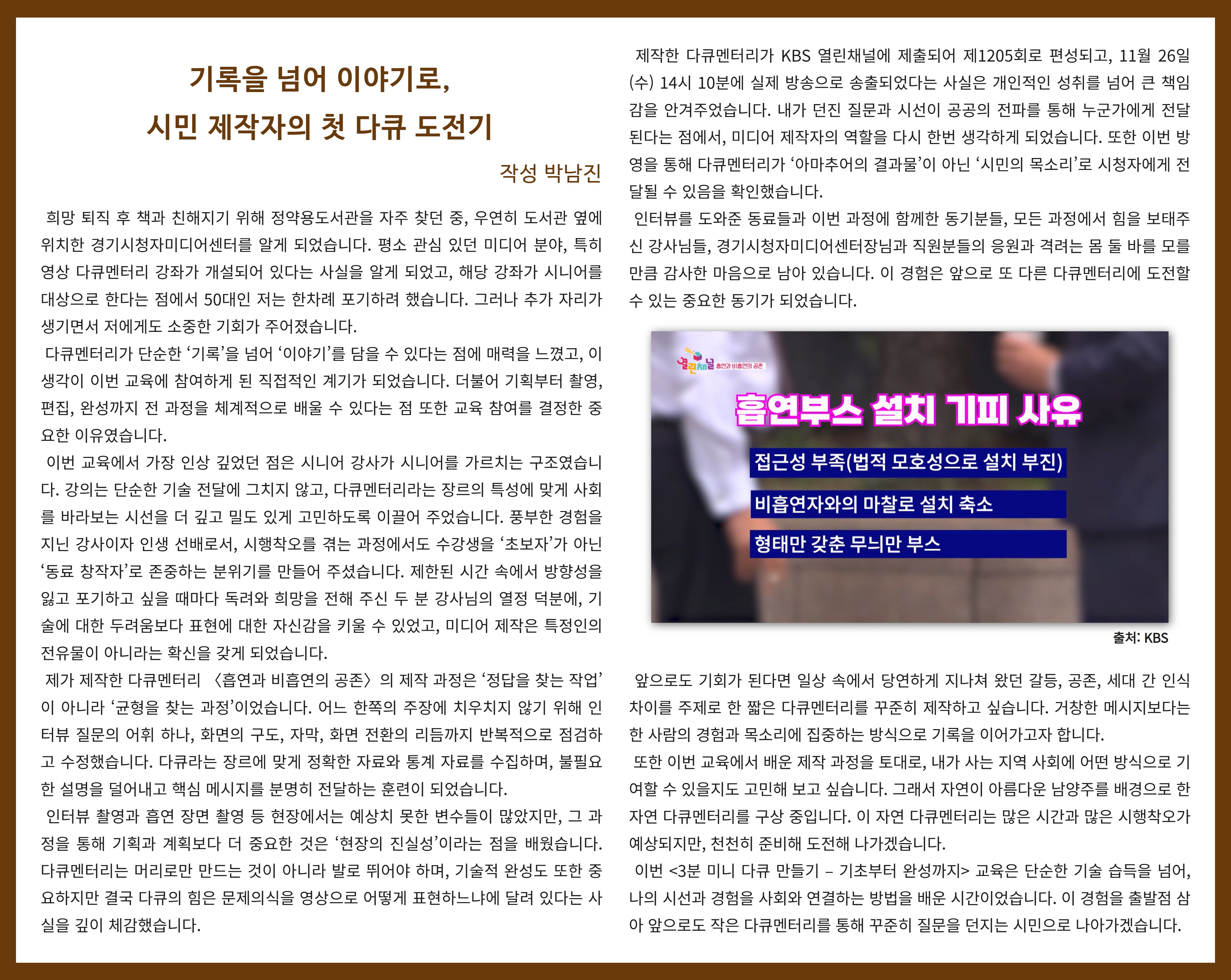 기록을 넘어 이야기로, 시민 제작자의 첫 다큐 도전기  박남진   희망 퇴직 후 책과 친해지기 위해 정약용도서관을 자주 찾던 중, 우연히 도서관 옆에 위치한 경기시청자미디어센터를 알게 되었습니다. 평소 관심 있던 미디어 분야, 특히 영상 다큐멘터리 강좌가 개설되어 있다는 사실을 알게 되었고, 해당 강좌가 시니어를 대상으로 한다는 점에서 50대인 저는 한차례 포기하려 했습니다. 그러나 추가 자리가 생기면서 저에게도 소중한 기회가 주어졌습니다.  다큐멘터리가 단순한 ‘기록’을 넘어 ‘이야기’를 담을 수 있다는 점에 매력을 느꼈고, 이 생각이 이번 교육에 참여하게 된 직접적인 계기가 되었습니다. 더불어 기획부터 촬영, 편집, 완성까지 전 과정을 체계적으로 배울 수 있다는 점 또한 교육 참여를 결정한 중요한 이유였습니다.  이번 교육에서 가장 인상 깊었던 점은 시니어 강사가 시니어를 가르치는 구조였습니다. 강의는 단순한 기술 전달에 그치지 않고, 다큐멘터리라는 장르의 특성에 맞게 사회를 바라보는 시선을 더 깊고 밀도 있게 고민하도록 이끌어 주었습니다. 풍부한 경험을 지닌 강사이자 인생 선배로서, 시행착오를 겪는 과정에서도 수강생을 ‘초보자’가 아닌 ‘동료 창작자’로 존중하는 분위기를 만들어 주셨습니다. 제한된 시간 속에서 방향성을 잃고 포기하고 싶을 때마다 독려와 희망을 전해 주신 두 분 강사님의 열정 덕분에, 기술에 대한 두려움보다 표현에 대한 자신감을 키울 수 있었고, 미디어 제작은 특정인의 전유물이 아니라는 확신을 갖게 되었습니다.  제가 제작한 다큐멘터리 〈흡연과 비흡연의 공존〉의 제작 과정은 ‘정답을 찾는 작업’이 아니라 ‘균형을 찾는 과정’이었습니다. 어느 한쪽의 주장에 치우치지 않기 위해 인터뷰 질문의 어휘 하나, 화면의 구도, 자막, 화면 전환의 리듬까지 반복적으로 점검하고 수정했습니다. 다큐라는 장르에 맞게 정확한 자료와 통계 자료를 수집하며, 불필요한 설명을 덜어내고 핵심 메시지를 분명히 전달하는 훈련이 되었습니다.  인터뷰 촬영과 흡연 장면 촬영 등 현장에서는 예상치 못한 변수들이 많았지만, 그 과정을 통해 기획과 계획보다 더 중요한 것은 ‘현장의 진실성’이라는 점을 배웠습니다. 다큐멘터리는 머리로만 만드는 것이 아니라 발로 뛰어야 하며, 기술적 완성도 또한 중요하지만 결국 다큐의 힘은 문제의식을 영상으로 어떻게 표현하느냐에 달려 있다는 사실을 깊이 체감했습니다.  제작한 다큐멘터리가 KBS 열린채널에 제출되어 제1205회로 편성되고, 11월 26일(수) 14시 10분에 실제 방송으로 송출되었다는 사실은 개인적인 성취를 넘어 큰 책임감을 안겨주었습니다. 내가 던진 질문과 시선이 공공의 전파를 통해 누군가에게 전달된다는 점에서, 미디어 제작자의 역할을 다시 한번 생각하게 되었습니다. 또한 이번 방영을 통해 다큐멘터리가 ‘아마추어의 결과물’이 아닌 ‘시민의 목소리’로 시청자에게 전달될 수 있음을 확인했습니다.  인터뷰를 도와준 동료들과 이번 과정에 함께한 동기분들, 모든 과정에서 힘을 보태주신 강사님들, 경기시청자미디어센터장님과 직원분들의 응원과 격려는 몸 둘 바를 모를 만큼 감사한 마음으로 남아 있습니다. 이 경험은 앞으로 또 다른 다큐멘터리에 도전할 수 있는 중요한 동기가 되었습니다.  앞으로도 기회가 된다면 일상 속에서 당연하게 지나쳐 왔던 갈등, 공존, 세대 간 인식 차이를 주제로 한 짧은 다큐멘터리를 꾸준히 제작하고 싶습니다. 거창한 메시지보다는 한 사람의 경험과 목소리에 집중하는 방식으로 기록을 이어가고자 합니다.  또한 이번 교육에서 배운 제작 과정을 토대로, 내가 사는 지역 사회에 어떤 방식으로 기여할 수 있을지도 고민해 보고 싶습니다. 그래서 자연이 아름다운 남양주를 배경으로 한 자연 다큐멘터리를 구상 중입니다. 이 자연 다큐멘터리는 많은 시간과 많은 시행착오가 예상되지만, 천천히 준비해 도전해 나가겠습니다.  이번 <3분 미니 다큐 만들기 – 기초부터 완성까지> 교육은 단순한 기술 습득을 넘어, 나의 시선과 경험을 사회와 연결하는 방법을 배운 시간이었습니다. 이 경험을 출발점 삼아 앞으로도 작은 다큐멘터리를 통해 꾸준히 질문을 던지는 시민으로 나아가겠습니다.