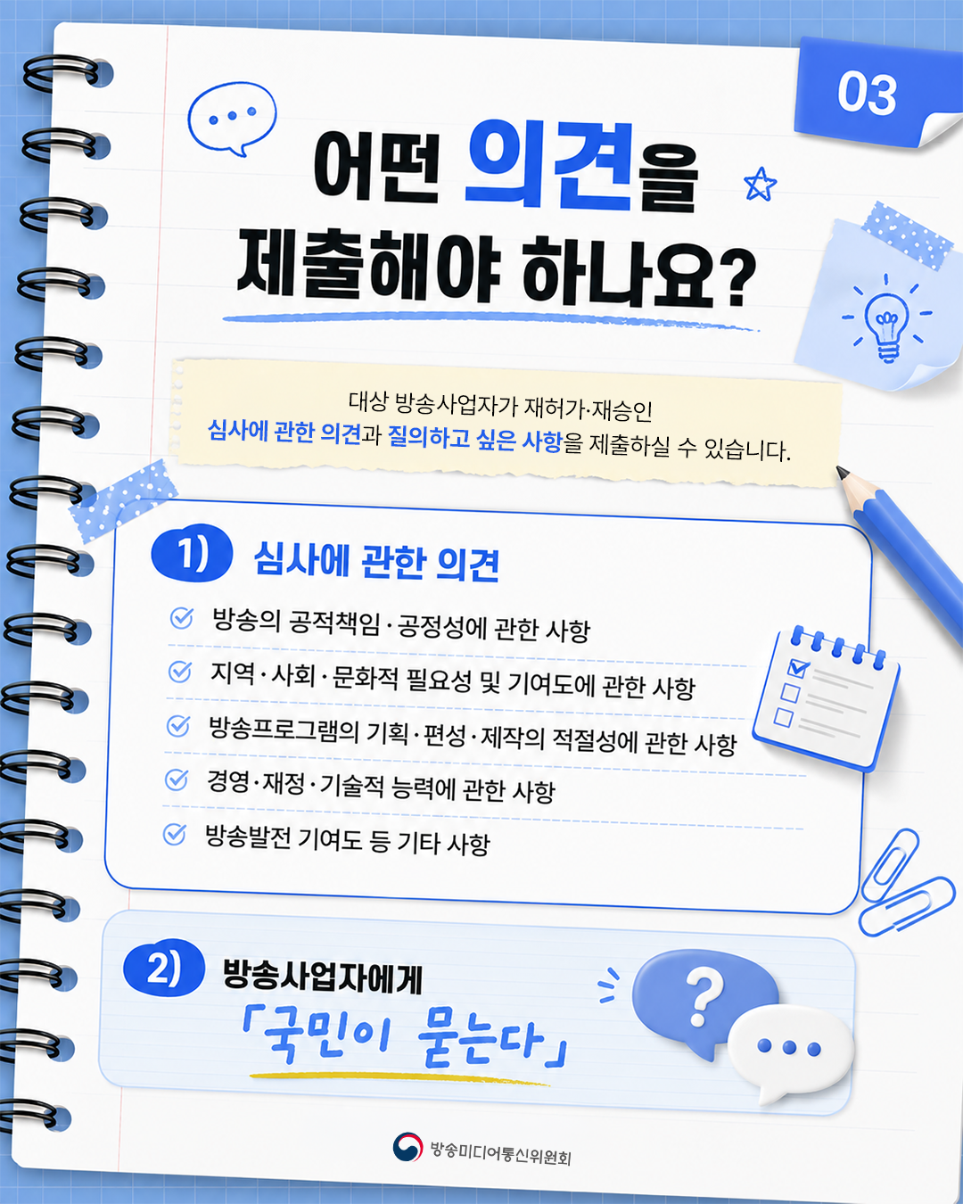 어떤 의견을 제출할 수 있나요? 방송의공적책임·공정성, 지역·사회·문화적기여도, 방송프로그램의기획·편성·제작, 경영·재정·기술적능력 등 재허가·재승인심사에 관한 의견과 질의하고 싶은 사항을 제출할 수 있습니다.